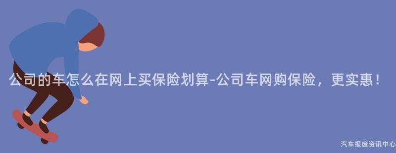 公司的车怎么在网上买保险划算-公司车网购保险，更实惠！