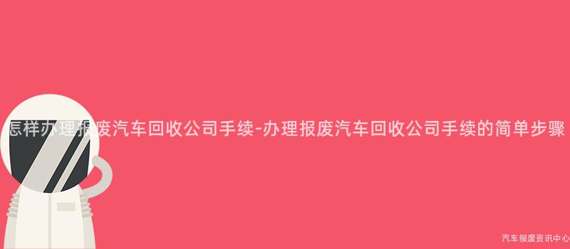 怎样办理报废汽车回收公司手续-办理报废汽车回收公司手续的简单步骤
