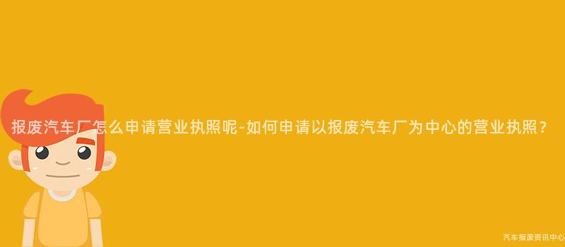 报废汽车厂怎么申请营业执照呢-如何申请以报废汽车厂为中心的营业执照？