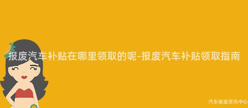 报废汽车补贴在哪里领取的呢-报废汽车补贴领取指南