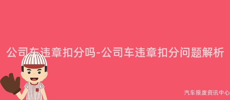 公司车违章扣分吗-公司车违章扣分问题解析