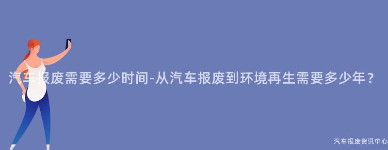 汽车报废需要多少时间-从汽车报废到环境再生需要多少年？