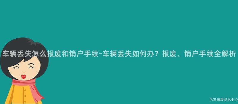 车辆丢失怎么报废和销户手续-车辆丢失如何办？报废、销户手续全解析