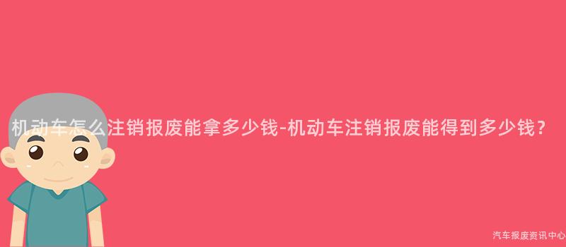 机动车怎么注销报废能拿多少钱-机动车注销报废能得到多少钱？