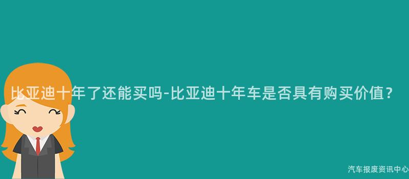 比亚迪十年了还能买吗-比亚迪十年车是否具有购买价值？