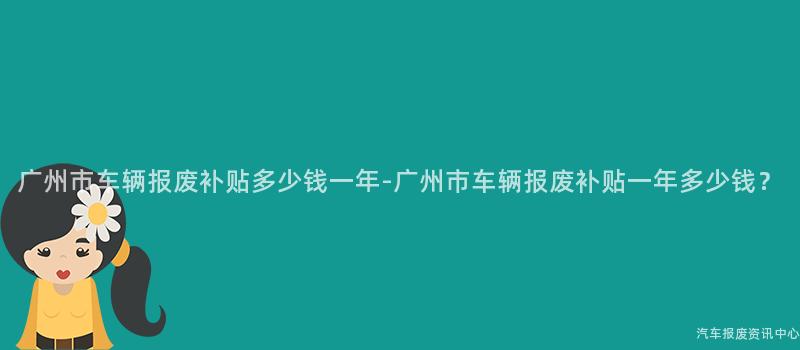 广州市车辆报废补贴多少钱一年-广州市车辆报废补贴一年多少钱？