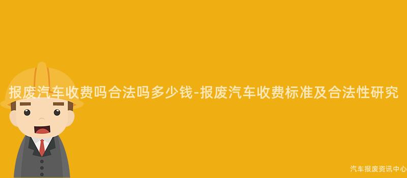报废汽车收费吗合法吗多少钱-报废汽车收费标准及合法性研究