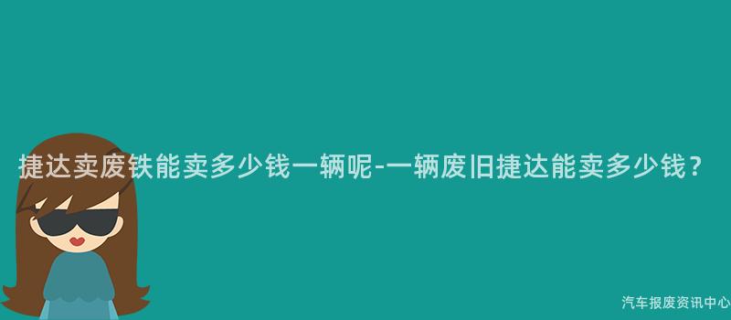 捷达卖废铁能卖多少钱一辆呢-一辆废旧捷达能卖多少钱？