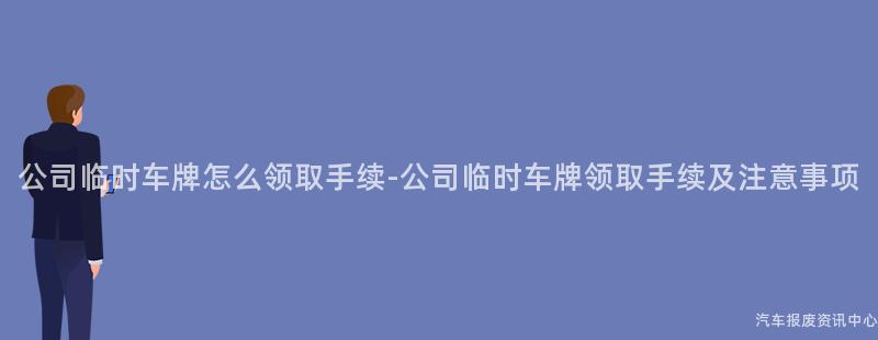 公司临时车牌怎么领取手续-公司临时车牌领取手续及注意事项