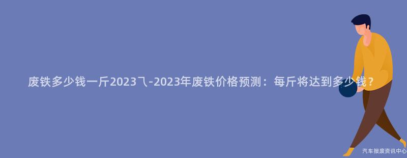 废铁多少钱一斤2023乁-2023年废铁价格预测：每斤将达到多少钱？
