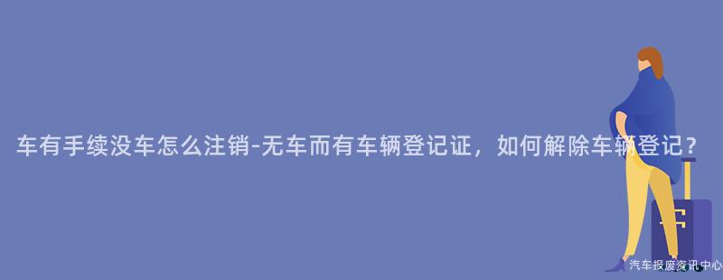 车有手续没车怎么注销-无车而有车辆登记证，如何解除车辆登记？
