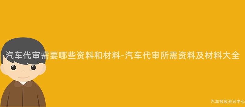 汽车代审需要哪些资料和材料-汽车代审所需资料及材料大全
