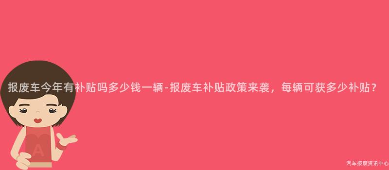 报废车今年有补贴吗多少钱一辆-报废车补贴政策来袭，每辆可获多少补贴？