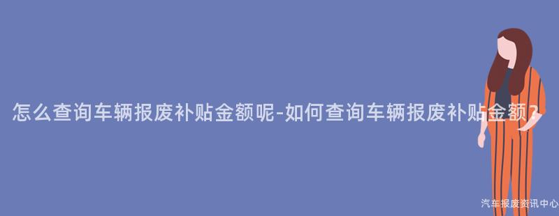 怎么查询车辆报废补贴金额呢-如何查询车辆报废补贴金额？