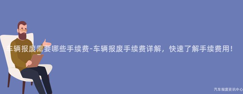 车辆报废需要哪些手续费-车辆报废手续费详解，快速了解手续费用！