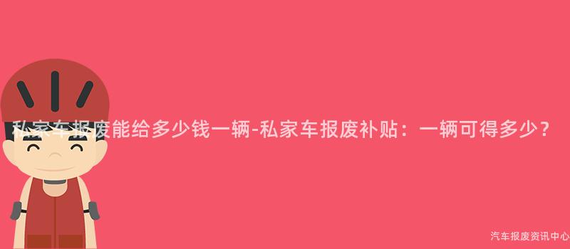 私家车报废能给多少钱一辆-私家车报废补贴：一辆可得多少？