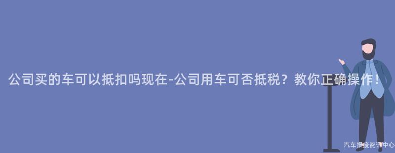 公司买的车可以抵扣吗现在-公司用车可否抵税？教你正确操作！