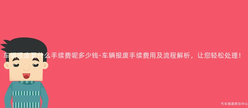 车辆报废要什么手续费呢多少钱-车辆报废手续费用及流程解析，让您轻松处理！