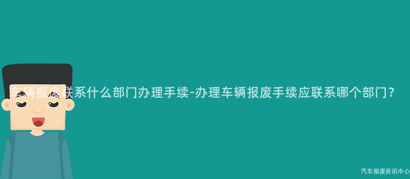 车辆报废联系什么部门办理手续-办理车辆报废手续应联系哪个部门？