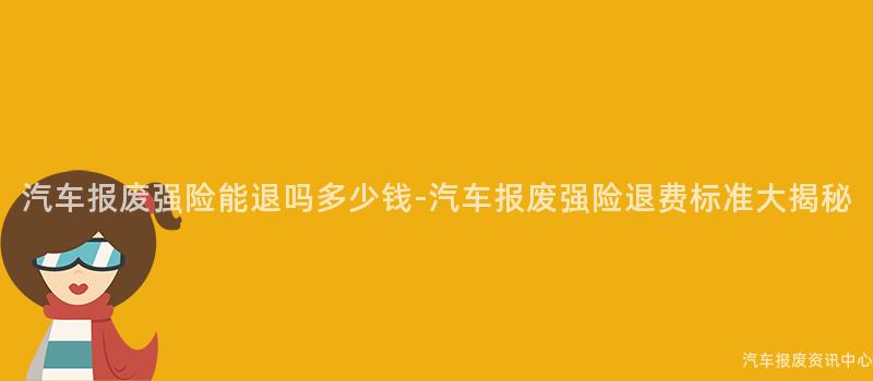 汽车报废强险能退吗多少钱-汽车报废强险退费标准大揭秘