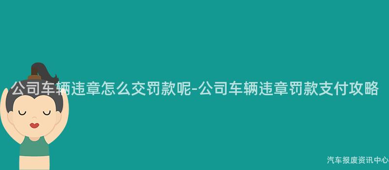 公司车辆违章怎么交罚款呢-公司车辆违章罚款支付攻略