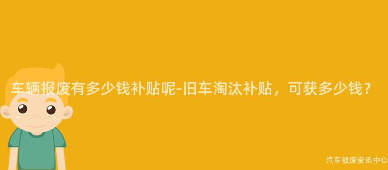 车辆报废有多少钱补贴呢-旧车淘汰补贴，可获多少钱？