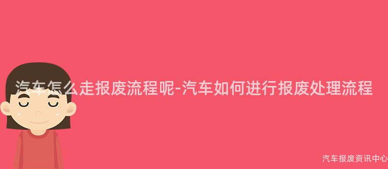汽车怎么走报废流程呢-汽车如何进行报废处理流程
