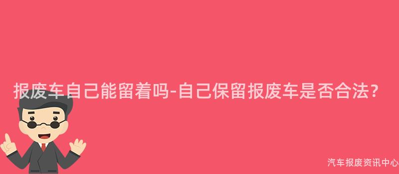 报废车自己能留着吗-自己保留报废车是否合法？