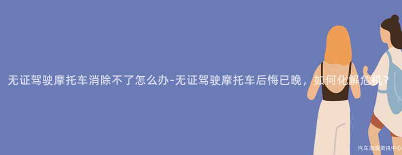 无证驾驶摩托车消除不了怎么办-无证驾驶摩托车后悔已晚，如何化解危机？