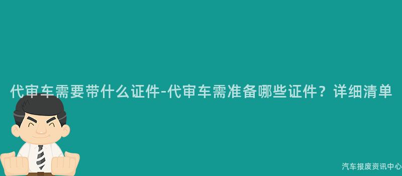 代审车需要带什么证件-代审车需准备哪些证件？详细清单