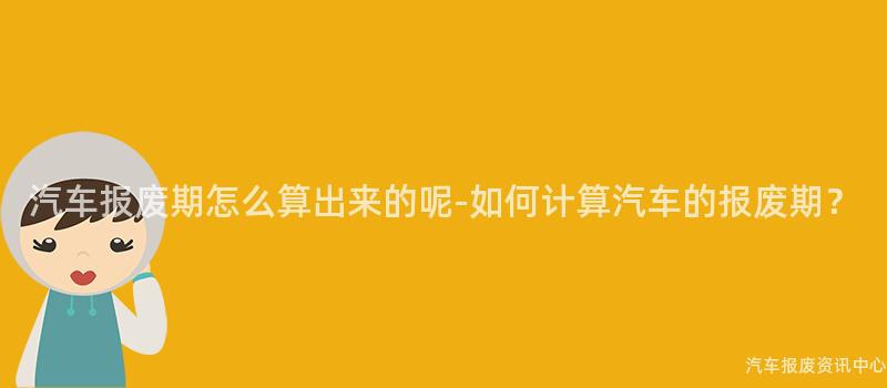 汽车报废期怎么算出来的呢-如何计算汽车的报废期？