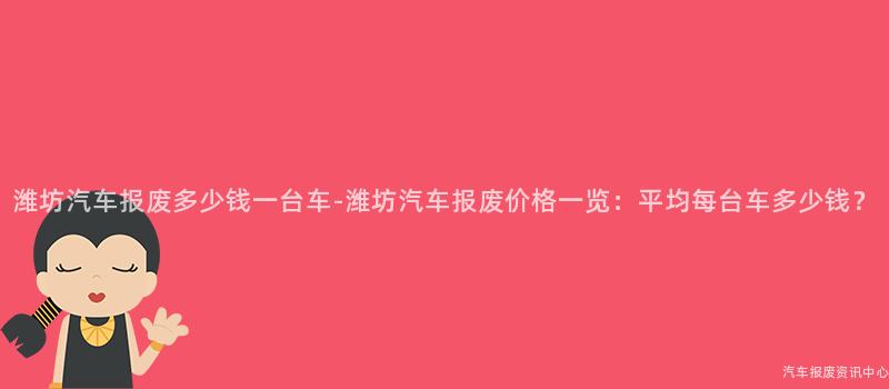 潍坊汽车报废多少钱一台车-潍坊汽车报废价格一览：平均每台车多少钱？