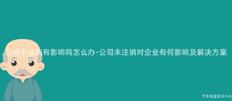 公司不注销有影响吗怎么办-公司未注销对企业有何影响及解决方案
