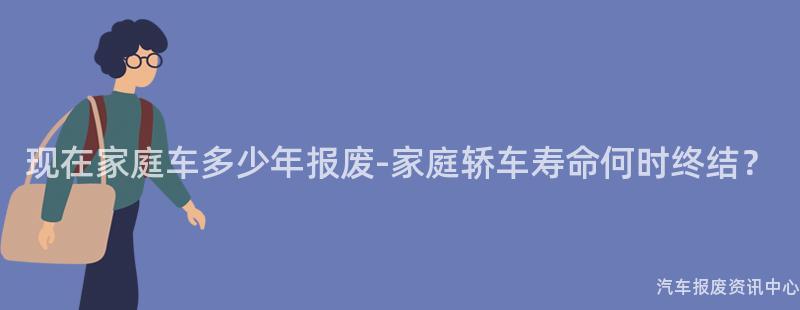现在家庭车多少年报废-家庭轿车寿命何时终结？