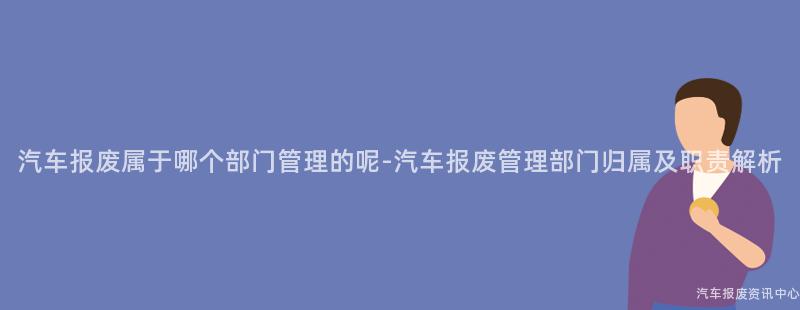 汽车报废属于哪个部门管理的呢-汽车报废管理部门归属及职责解析