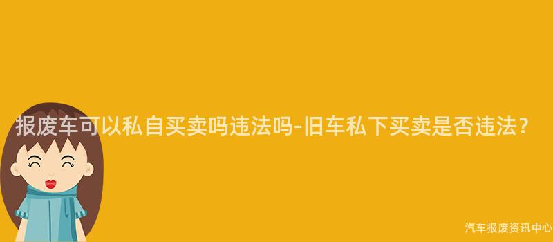 报废车可以私自买卖吗违法吗-旧车私下买卖是否违法？