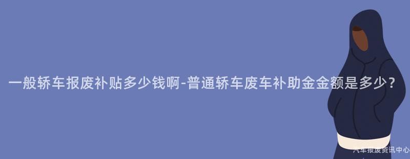 一般轿车报废补贴多少钱啊-普通轿车废车补助金金额是多少？