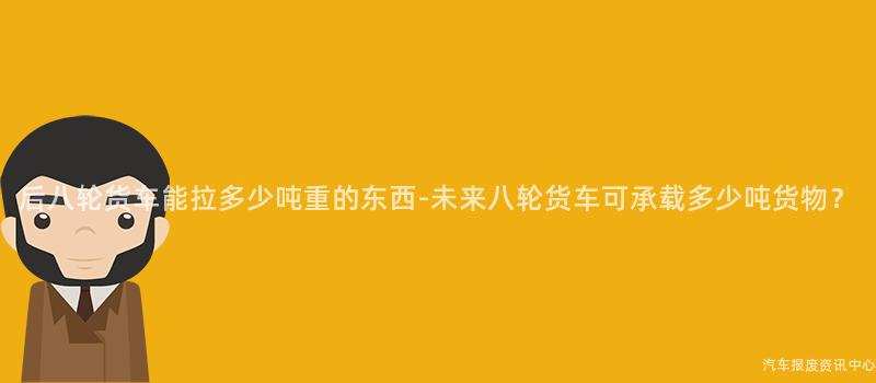 后八轮货车能拉多少吨重的东西-未来八轮货车可承载多少吨货物？
