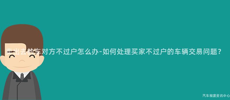 卖出去的车对方不过户怎么办-如何处理买家不过户的车辆交易问题？
