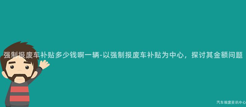 强制报废车补贴多少钱啊一辆-以强制报废车补贴为中心，探讨其金额问题