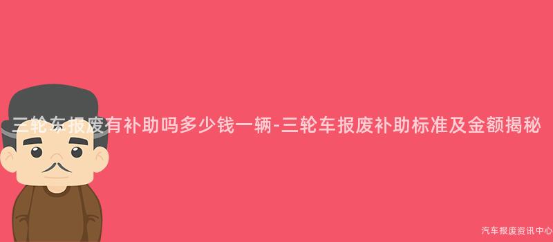 三轮车报废有补助吗多少钱一辆-三轮车报废补助标准及金额揭秘