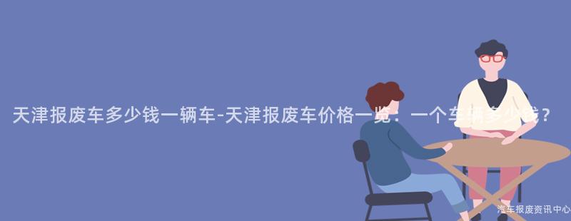 天津报废车多少钱一辆车-天津报废车价格一览：一个车辆多少钱？