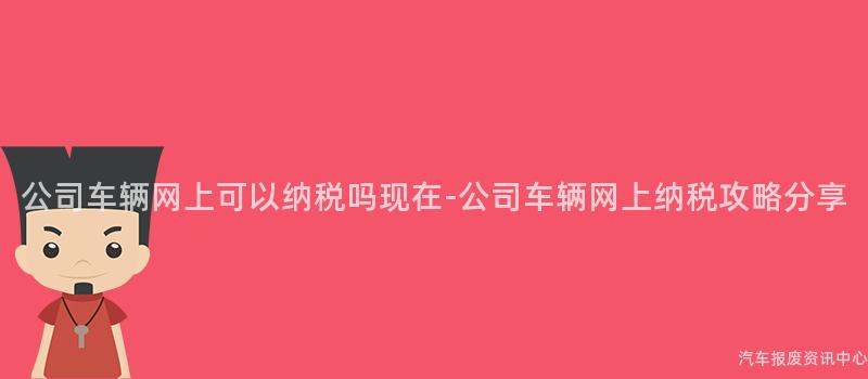 公司车辆网上可以纳税吗现在-公司车辆网上纳税攻略分享