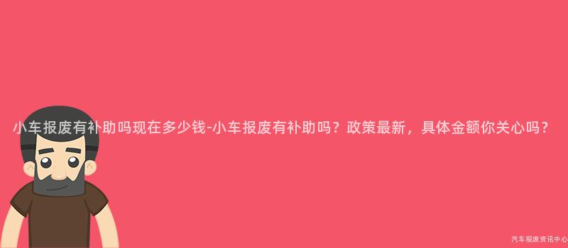 小车报废有补助吗现在多少钱-小车报废有补助吗？政策最新，具体金额你关心吗？