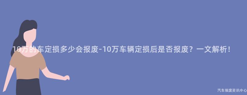10万的车定损多少会报废-10万车辆定损后是否报废？一文解析！