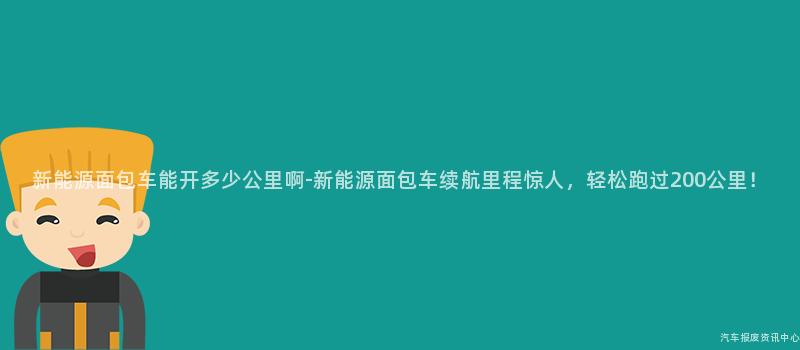 新能源面包车能开多少公里啊-新能源面包车续航里程惊人，轻松跑过200公里！