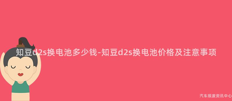 知豆d2s换电池多少钱-知豆d2s换电池价格及注意事项