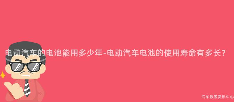 电动汽车的电池能用多少年-电动汽车电池的使用寿命有多长？
