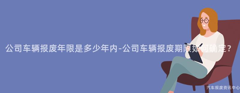 公司车辆报废年限是多少年内-公司车辆报废期限如何确定？