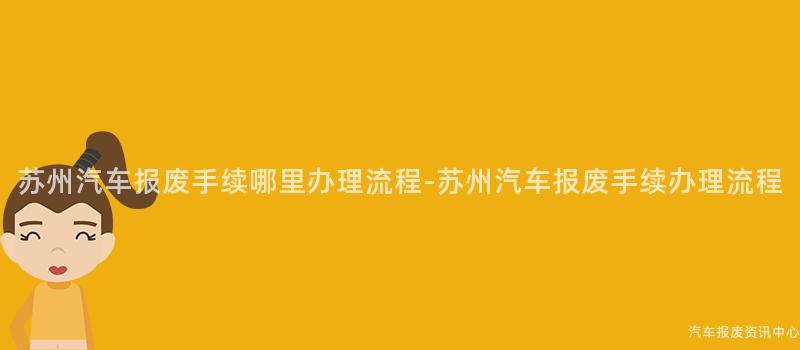 苏州汽车报废手续哪里办理流程-苏州汽车报废手续办理流程